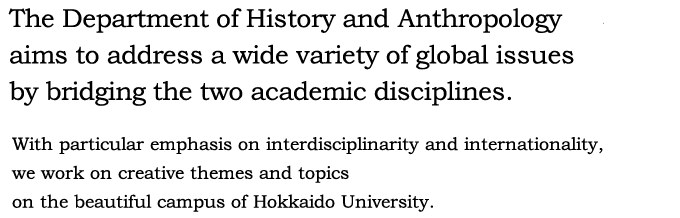 The Department of History and Anthropology aims to address a wide variety of global issues by bridging the two academic disciplines. With particular emphasis on interdisciplinarity and internationality, we work on creative themes and topics on the beautiful campus of Hokkaido University.